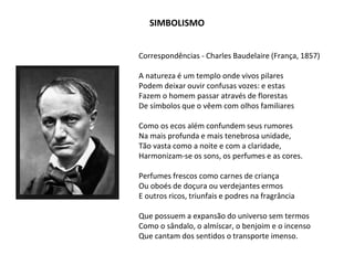 Correspondências - Charles Baudelaire (França, 1857)
A natureza é um templo onde vivos pilares
Podem deixar ouvir confusas vozes: e estas
Fazem o homem passar através de florestas
De símbolos que o vêem com olhos familiares
Como os ecos além confundem seus rumores
Na mais profunda e mais tenebrosa unidade,
Tão vasta como a noite e com a claridade,
Harmonizam-se os sons, os perfumes e as cores.
Perfumes frescos como carnes de criança
Ou oboés de doçura ou verdejantes ermos
E outros ricos, triunfais e podres na fragrância
Que possuem a expansão do universo sem termos
Como o sândalo, o almíscar, o benjoim e o incenso
Que cantam dos sentidos o transporte imenso.
SIMBOLISMO
 