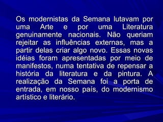 Os modernistas da Semana lutavam porOs modernistas da Semana lutavam por
uma Arte e por uma Literaturauma Arte e por uma Literatura
genuinamente nacionais. Não queriamgenuinamente nacionais. Não queriam
rejeitar as influências externas, mas arejeitar as influências externas, mas a
partir delas criar algo novo. Essas novaspartir delas criar algo novo. Essas novas
idéias foram apresentadas por meio deidéias foram apresentadas por meio de
manifestos, numa tentativa de repensar amanifestos, numa tentativa de repensar a
história da literatura e da pintura. Ahistória da literatura e da pintura. A
realização da Semana foi a porta derealização da Semana foi a porta de
entrada, em nosso país, do modernismoentrada, em nosso país, do modernismo
artístico e literário.artístico e literário.
 