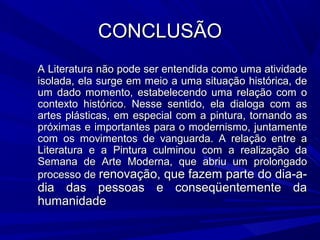 CONCLUSÃOCONCLUSÃO
A Literatura não pode ser entendida como uma atividadeA Literatura não pode ser entendida como uma atividade
isolada, ela surge em meio a uma situação histórica, deisolada, ela surge em meio a uma situação histórica, de
um dado momento, estabelecendo uma relação com oum dado momento, estabelecendo uma relação com o
contexto histórico. Nesse sentido, ela dialoga com ascontexto histórico. Nesse sentido, ela dialoga com as
artes plásticas, em especial com a pintura, tornando asartes plásticas, em especial com a pintura, tornando as
próximas e importantes para o modernismo, juntamentepróximas e importantes para o modernismo, juntamente
com os movimentos de vanguarda. A relação entre acom os movimentos de vanguarda. A relação entre a
Literatura e a Pintura culminou com a realização daLiteratura e a Pintura culminou com a realização da
Semana de Arte Moderna, que abriu um prolongadoSemana de Arte Moderna, que abriu um prolongado
processo deprocesso de renovação, que fazem parte do dia-a-renovação, que fazem parte do dia-a-
dia das pessoas e conseqüentemente dadia das pessoas e conseqüentemente da
humanidadehumanidade
 