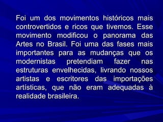 Foi um dos movimentos históricos maisFoi um dos movimentos históricos mais
controvertidos e ricos que tivemos. Essecontrovertidos e ricos que tivemos. Esse
movimento modificou o panorama dasmovimento modificou o panorama das
Artes no Brasil. Foi uma das fases maisArtes no Brasil. Foi uma das fases mais
importantes para as mudanças que osimportantes para as mudanças que os
modernistas pretendiam fazer nasmodernistas pretendiam fazer nas
estruturas envelhecidas, livrando nossosestruturas envelhecidas, livrando nossos
artistas e escritores das importaçõesartistas e escritores das importações
artísticas, que não eram adequadas àartísticas, que não eram adequadas à
realidade brasileira.realidade brasileira.
 