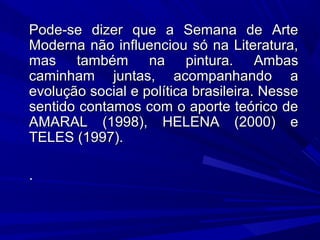 Pode-se dizer que a Semana de ArtePode-se dizer que a Semana de Arte
Moderna não influenciou só na Literatura,Moderna não influenciou só na Literatura,
mas também na pintura. Ambasmas também na pintura. Ambas
caminham juntas, acompanhando acaminham juntas, acompanhando a
evolução social e política brasileira. Nesseevolução social e política brasileira. Nesse
sentido contamos com o aporte teórico desentido contamos com o aporte teórico de
AMARAL (1998), HELENA (2000) eAMARAL (1998), HELENA (2000) e
TELES (1997).TELES (1997).
..
 