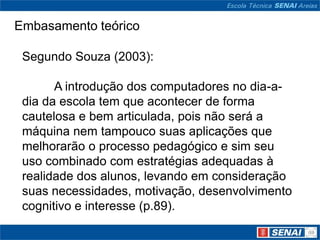 Embasamento teórico

 Segundo Souza (2003):

       A introdução dos computadores no dia-a-
 dia da escola tem que acontecer de forma
 cautelosa e bem articulada, pois não será a
 máquina nem tampouco suas aplicações que
 melhorarão o processo pedagógico e sim seu
 uso combinado com estratégias adequadas à
 realidade dos alunos, levando em consideração
 suas necessidades, motivação, desenvolvimento
 cognitivo e interesse (p.89).
 