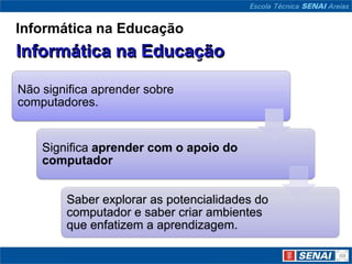 Informática na Educação



Não significa aprender sobre
computadores.


    Significa aprender com o apoio do
    computador


        Saber explorar as potencialidades do
        computador e saber criar ambientes
        que enfatizem a aprendizagem.
 