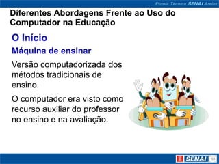 Diferentes Abordagens Frente ao Uso do
Computador na Educação



Versão computadorizada dos
métodos tradicionais de
ensino.
O computador era visto como
recurso auxiliar do professor
no ensino e na avaliação.
 