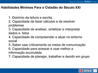 Habilidades Mínimas Para o Cidadão do Século XXI


    1. Domínio da leitura e escrita.
    2. Capacidade de fazer cálculos e de resolver
    problemas
    3. Capacidade de analisar, sintetizar e interpretar
    dados e fatos
    4. Capacidade de compreender e atuar no entorno
    social
    5. Saber usar criticamente os meios de comunicação
    6. Capacidade para acessar e usar melhor a
    informação acumulada
    7. Capacidade de planejar, trabalhar e decidir em grupo
 