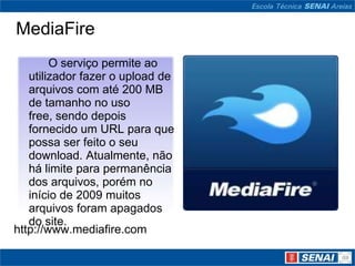 MediaFire
        O serviço permite ao
   utilizador fazer o upload de
   arquivos com até 200 MB
   de tamanho no uso
   free, sendo depois
   fornecido um URL para que
   possa ser feito o seu
   download. Atualmente, não
   há limite para permanência
   dos arquivos, porém no
   início de 2009 muitos
   arquivos foram apagados
   do site.
http://www.mediafire.com
 