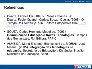 Referências

• Duarte, Fábio e Frei, Klaus. Redes Urbanas. In:
  Duarte, Fábio; Quandt, Carlos; Souza, Queila. (2008). O
  Tempo Das Redes, p. 156. Editora Perspectiva S/A. ISBN
  978-85-273-0811-3
• SOUZA, Carlos Henrique Medeiros. (2003).
  Comunicação Educação e Novas Tecnologias. Campos
  dos Goytacazes, RJ. Editora: FAFIC.
• ALMEIDA, Maria Elisabeth Bianconcini de. MORAN, José
  Manuel. (2005). Integração das tecnologias na
  educação. Secretaria de Educação a Distância. Brasília:
  Ministério da Educação, Seed.
 