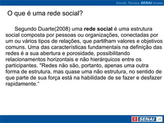 O que é uma rede social?

    Segundo Duarte(2008) uma rede social é uma estrutura
social composta por pessoas ou organizações, conectadas por
um ou vários tipos de relações, que partilham valores e objetivos
comuns. Uma das características fundamentais na definição das
redes é a sua abertura e porosidade, possibilitando
relacionamentos horizontais e não hierárquicos entre os
participantes. "Redes não são, portanto, apenas uma outra
forma de estrutura, mas quase uma não estrutura, no sentido de
que parte de sua força está na habilidade de se fazer e desfazer
rapidamente.“
 