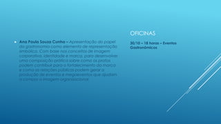 OFICINAS


Ana Paula Souza Cunha – Apresentação do papel
da gastronomia como elemento de representação
simbólica. Com base nos conceitos de imagem
corporativa, identidade e marca, para desenvolver
uma composição prática sobre como os pratos
podem contribuir para o fortalecimento da marca
e como as relações públicas podem gerar a
produção de eventos e megaeventos que ajudam
a compor a imagem organizacional.

30/10 – 18 horas – Eventos
Gastronômicos

 