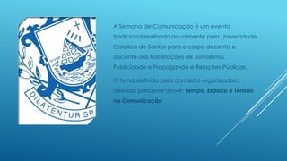 A Semana de Comunicação é um evento
tradicional realizado anualmente pela Universidade

Católica de Santos para o corpo docente e
discente das habilitações de Jornalismo,
Publicidade e Propaganda e Relações Públicas.

O tema definido pela comissão organizadora
definido para este ano é: Tempo, Espaço e Tensão
na Comunicação

 