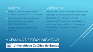 Objetivos


Instigar o corpo discente a refletir

Justificativas


Desenvolver a temática voltada a modernidade

sobre a Comunicação na atualidade

globalização de noticias, as crises de
relacionamento vividas pelas organizações e

Comunicação Social

como deve atuar a gestão da comunicação

Integrar a teoria e as práticas de

diante de toda tensão atual presente na

mercado



Estimular a troca de experiências e
conhecimentos na área da



tecnológica, instantaneidade da informação e

sociedade.

V SEMANA DE COMUNICAÇÃO

 