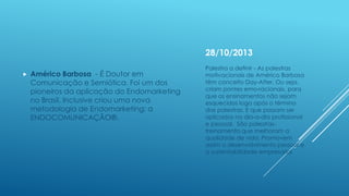 28/10/2013


Américo Barbosa - É Doutor em
Comunicação e Semiótica. Foi um dos
pioneiros da aplicação do Endomarketing
no Brasil. Inclusive criou uma nova
metodologia de Endomarketing: a
ENDOCOMUNICAÇÃO®.

Palestra a definir - As palestras
motivacionais de Américo Barbosa
têm conceito Day-After. Ou seja,
criam pontes emo-racionais, para
que os ensinamentos não sejam
esquecidos logo após o término
das palestras. E que possam ser
aplicados no dia-a-dia profissional
e pessoal. São palestrastreinamento que melhoram a
qualidade de vida. Promovem
assim o desenvolvimento pessoal e
a sustentabilidade empresarial

 