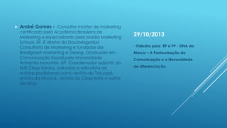 

André Gomes - Consultor master de marketing

certificado pela Acadêmia Brasileira de
Marketing e especializado pela Madia Marketing
School- SP. É diretor do Doutorlogotipo
Consultoria de Marketing e fundador da
Brasilgraph marketing e Desing. Graduado em
Comunicação Social pela Universidade
Anhembi Morumbi –SP. Coordenador adjunto do
NJE Ciesp Santos, colunista e articulista de
revistas paulistanas como revista do Tatuapé,
revista da Mooca, revista do Ciesp leste e editor
de blog.

29/10/2013
- Palestra para RP e PP - DNA da
Marca – A Pasteurização da
Comunicação e a Necessidade
de diferenciação.

 