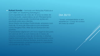 

Rafael Konda - formado em Relações Públicas e

com MBA em Marketing Estratégico.
Com experiência de mais de 10 anos na área de
Comunicação, especializou-se em Planejamento
estratégico para poder transformar ações em
resultado para seus clientes.
Sócio Diretor da Kódigo Publicidade, empresa com
mais de 12 anos de mercado e com empresas
como Peugeot PSA, Wise Up e 4 School em seu
portfólio.
Empreededor digital em um novo negócio lançado
em abril de 2013, e com menos de 3 meses de
criação conquistou mais de 10 clientes. A Startup
Digital chamada Iska Digital, foi reconhecida como
Top 5 no evento Startup Sampa, evento que reuniu
vários empresários, empreendedores e investidores
na cidade de São Paulo.

DIA 30/10
“Jovem, empreendedor e sem
experiência – Como ter sucesso
em meio às crises?”

 