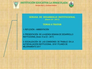 INSTITUCIÓN EDUCATIVA LA INMACULADA
Navonazar Nieto S. – Coordinador Académico
SEMANA DE DESARROLLO INSTITUCIONAL
(Enero 10 – 2017)
TEMAS A TRATAR
1- REFLEXIÓN – AMBIENTACIÓN
2- PRESENTACIÓN DE LAAGENDA SEMANA DE DESARROLLO
INSTITUCIONAL (Enero 10 al 23 – 2017)
3- SOCIALIZACIÓN DE LAS COMISIONES DE TRABAJO EN LA
AUTOEVALUACIÓN INSTITUCIONAL 2016 Y PLANES DE
MEJORAMIENTO 2017
 