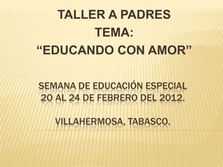 TALLER A PADRES
        TEMA:
“EDUCANDO CON AMOR”

SEMANA DE EDUCACIÓN ESPECIAL
2O AL 24 DE FEBRERO DEL 2012.

   VILLAHERMOSA, TABASCO.
 