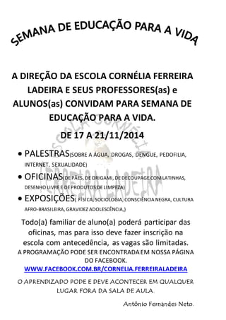 A DIREÇÃO DA ESCOLA CORNÉLIA FERREIRA
LADEIRA E SEUS PROFESSORES(as) e
ALUNOS(as) CONVIDAM PARA SEMANA DE
EDUCAÇÃO PARA A VIDA.
DE 17 A 21/11/2014
 PALESTRAS(SOBRE A ÁGUA, DROGAS, DENGUE, PEDOFILIA,
INTERNET, SEXUALIDADE)
 OFICINAS(DEPÃES, DEORIGAMI, DEDECOUPAGECOMLATINHAS,
DESENHO LIVREE DEPRODUTOS DELIMPEZA)
 EXPOSIÇÕES( FÍSICA, SOCIOLOGIA, CONSCIÊNCIA NEGRA, CULTURA
AFRO-BRASILEIRA, GRAVIDEZ ADOLESCÊNCIA,)
Todo(a) familiar de aluno(a) poderá participar das
oficinas, mas para isso deve fazer inscrição na
escola com antecedência, as vagas são limitadas.
A PROGRAMAÇÃO PODE SER ENCONTRADAEM NOSSA PÁGINA
DO FACEBOOK.
WWW.FACEBOOK.COM.BR/CORNELIA.FERREIRALADEIRA
O APRENDIZADO PODE E DEVE ACONTECER EM QUALQUER
LUGAR FORA DA SALA DE AULA.
Antônio Fernandes Neto.
 