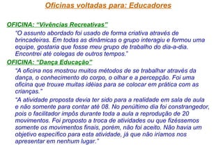 Oficinas voltadas para: Educadores OFICINA: “Vivências Recreativas” “ O assunto abordado foi usado de forma criativa através de brincadeiras. Em todas as dinâmicas o grupo interagiu e formou uma equipe, gostaria que fosse meu grupo de trabalho do dia-a-dia. Encontrei até colegas de outros tempos. ” OFICINA: “Dança Educação” “ A oficina nos mostrou muitos métodos de se trabalhar através da dança, o conhecimento do corpo, o olhar e a percepção. Foi uma oficina que trouxe muitas idéias para se colocar em prática com as crianças.” “ A atividade proposta devia ter sido para a realidade em sala de aula e não somente para contar até 08. No penúltimo dia foi constrangedor, pois o facilitador impôs durante toda a aula a reprodução de 20 movimentos. Foi proposto a troca de atividades ou que fizéssemos somente os movimentos finais, porém, não foi aceito. Não havia um objetivo específico para esta atividade, já que não iríamos nos apresentar em nenhum lugar.”   