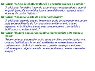 OFICINA: “A Arte de contar histórias e encantar criança e adultos” “ A oficina foi fantástica trazendo experiências enriquecedoras, adorei ter participado.Os conteúdos foram bem elaborados, aprendi várias técnicas de contar histórias.” OFICINA: “Filosofia: a arte de pensar brincando” “ A oficina foi além do que eu imaginava, pude compreender um pouco mais sobre a filosofia de forma totalmente diferente do que eu esperava. A facilitadora é uma pessoa que domina o conteúdo e facilitou nosso entendimento.” OFICINA: “Cultura popular nordestina representada pela dança e teatro” “ Pude conhecer e aprender muito sobre a cultura popular nordestina, onde as facilitadoras foram extraordinárias e apresentaram todo o conteúdo com dinâmicas. Notamos o quanto nosso país é rico em cultura e que a origem de cada um é importante e devemos respeitar sempre. ” 