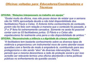 Oficinas voltadas para: Educadores/Coordenadores e Técnicos OFICINA: “Relações Interpessoais no trabalho em equipe” “ Gostei muito da oficina, mas não posso deixar de relatar que a semana não foi 100% aproveitada devido a não total disponibilidade dos facilitadores Flavio e Celso. O Antonio tinha conhecimento do conteúdo, porém não foi feliz com relação à maneira que o conteúdo foi passado, a 2ª e 3ª feira foi extremamente cansativa. Somente na sexta foi possível contar com os 03 facilitadores juntos. O Flávio e o Celso são espetaculares foi realmente uma pena a não disponibilidade de ambos.” OFICINA: “Reconstruindo a infância e a dignidade da criança vitimizada” “ A facilitadora tem bastante conhecimento sobre os diversos tipos de violência e proporcionou um instrumental novo de como abordar essas questões com a família de modo à empoderá-la, contribuindo para seu protagonismo e não sendo “alvo” de diversas intervenções. Porém, percebi que a mesma desconhece a rede de proteção social e por isso acredito ser relevante termos uma oficina abordando o tema políticas públicas no enfrentamento da questão sociais.” 