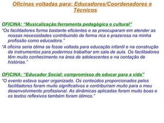 Oficinas voltadas para: Educadores/Coordenadores e Técnicos OFICINA: “Musicalização:ferramenta pedagógica e cultural” “ Os facilitadores forma bastante eficientes e se preocuparam em atender as nossas necessidades contribuindo de forma rica e prazerosa na minha profissão como educadora.” “ A oficina seria ótima se fosse voltada para educação infantil e na construção de instrumentos para podermos trabalhar em sala de aula. Os facilitadores têm muito conhecimento na área de adolescentes e na contação de histórias.” OFICINA: “Educador Social: compromisso de educar para a vida” “ O evento estava super organizado. Os conteúdos proporcionados pelos facilitadores foram muito significativos e contribuíram muito para o meu desenvolvimento profissional. As dinâmicas aplicadas foram muito boas e os textos reflexivos também foram ótimos.” 