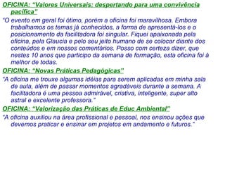 OFICINA: “Valores Universais: despertando para uma convivência pacífica” “ O evento em geral foi ótimo, porém a oficina foi maravilhosa. Embora trabalhamos os temas já conhecidos, a forma de apresentá-los e o posicionamento da facilitadora foi singular. Fiquei apaixonada pela oficina, pela Glaucia e pelo seu jeito humano de se colocar diante dos conteúdos e em nossos comentários. Posso com certeza dizer, que nestes 10 anos que participo da semana de formação, esta oficina foi à melhor de todas. ” OFICINA: “Novas Práticas Pedagógicas” “ A oficina me trouxe algumas idéias para serem aplicadas em minha sala de aula, além de passar momentos agradáveis durante a semana. A facilitadora é uma pessoa admirável, criativa, inteligente, super alto astral e excelente professora.” OFICINA: “Valorização das Práticas de Educ Ambiental” “ A oficina auxiliou na área profissional e pessoal, nos ensinou ações que devemos praticar e ensinar em projetos em andamento e futuros.” 