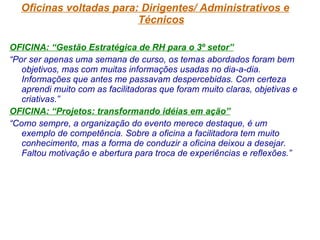 Oficinas voltadas para: Dirigentes/ Administrativos e Técnicos OFICINA: “Gestão Estratégica de RH para o 3º setor” “ Por ser apenas uma semana de curso, os temas abordados foram bem objetivos, mas com muitas informações usadas no dia-a-dia. Informações que antes me passavam despercebidas. Com certeza aprendi muito com as facilitadoras que foram muito claras, objetivas e criativas.” OFICINA: “Projetos: transformando idéias em ação” “ Como sempre, a organização do evento merece destaque, é um exemplo de competência. Sobre a oficina a facilitadora tem muito conhecimento, mas a forma de conduzir a oficina deixou a desejar. Faltou motivação e abertura para troca de experiências e reflexões.” 