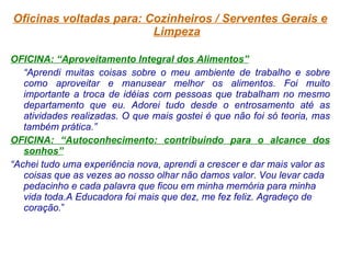Oficinas voltadas para: Cozinheiros / Serventes Gerais e Limpeza OFICINA: “Aproveitamento Integral dos Alimentos” “ Aprendi muitas coisas sobre o meu ambiente de trabalho e sobre como aproveitar e manusear melhor os alimentos. Foi muito importante a troca de idéias com pessoas que trabalham no mesmo departamento que eu. Adorei tudo desde o entrosamento até as atividades realizadas. O que mais gostei é que não foi só teoria, mas também prática.” OFICINA: “Autoconhecimento: contribuindo para o alcance dos sonhos” “ Achei tudo uma experiência nova, aprendi a crescer e dar mais valor as coisas que as vezes ao nosso olhar não damos valor. Vou levar cada pedacinho e cada palavra que ficou em minha memória para minha vida toda.A Educadora foi mais que dez, me fez feliz. Agradeço de coração. ” 