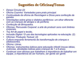 Sugestões de Oficinas/Temas Dança Circular.(2) Oficina Cozinha: Variedades para prato principal.   Continuidade da oficina de Reciclagem e Dicas para confecção de painéis. Orientações sobre gírias e dialetos periféricos: um olhar diferente com as crianças de abrigos e de periferia; Confecção de Brinquedos.   Oficinas: Percussão Corporal: a arte de produzir sons com timbres corporais, Toy Art de papel e tecido,  Inclusão Digital / O uso das tecnologias aplicadas na educação.  (2) Oficinas: Produção Textual; (2) Cultura enquanto ferramenta de transformação de crianças e adolescentes. Oficina: Libras,   Oficinas: instrumentos lúdicos para educação infantil (novas idéias, vivências, atividades lúdicas para crianças de 1 a 6 anos),  Continuar com oficinas que trabalham a importância de trabalhar em equipe, a importância do ser humano, ser gente ser gentil. 