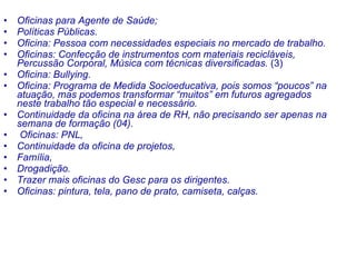 Oficinas para Agente de Saúde; Políticas Públicas. Oficina: Pessoa com necessidades especiais no mercado de trabalho. Oficinas: Confecção de instrumentos com materiais recicláveis, Percussão Corporal, Música com técnicas diversificadas.  (3) Oficina: Bullying. Oficina: Programa de Medida Socioeducativa, pois somos “poucos” na atuação, mas podemos transformar “muitos” em futuros agregados neste trabalho tão especial e necessário. Continuidade da oficina na área de RH, não precisando ser apenas na semana de formação (04).   Oficinas: PNL,  Continuidade da oficina de projetos,  Família,  Drogadição.   Trazer mais oficinas do Gesc para os dirigentes.   Oficinas: pintura, tela, pano de prato, camiseta, calças.   