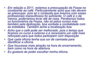Em relação a 2011, notamos a preocupação da Feasa no condizente ao café. Particularmente acho que não devem se preocupar, pois só o conteúdo que tivemos com esses profissionais maravilhosos foi suficiente. O café é o de menos, poderíamos levar até de casa. Parabenizo todos os funcionários da Feasa, não só pelos cursos mas também pela dedicação, boa vontade e cordialidade com as entidades. Também achei a localização boa.   Acho que o café pode ser melhorado, pois o tempo que ficamos no curso é extenso e é necessário um café mais reforçado para que todos participem com disposição Que cada oficina tenha sua cor de camiseta para identificar a oficina. Que houvesse mais atração na hora do encerramento, bem como na hora de abertura.  Eu gostaria de poder escolher minha oficina. 