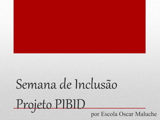 Semana de Inclusão 
Projeto PIBID 
por Escola Oscar Maluche 
 
