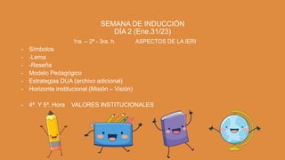 SEMANA DE INDUCCIÓN
DÍA 2 (Ene.31/23)
1ra. – 2ª - 3ra. h. ASPECTOS DE LA IERI:
- Símbolos
- -Lema
- -Reseña
- Modelo Pedagógico
- Estrategias DUA (archivo adicional)
- Horizonte institucional (Misión – Visión)
- 4ª. Y 5ª. Hora VALORES INSTITUCIONALES
 