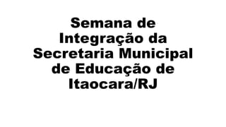 Semana de
Integração da
Secretaria Municipal
de Educação de
Itaocara/RJ
 
