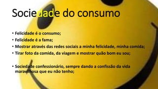 Sociedade do consumo
• Felicidade é o consumo;
• Felicidade é a fama;
• Mostrar através das redes sociais a minha felicidade, minha comida;
• Tirar foto da comida, da viagem e mostrar quão bom eu sou;
• Sociedade confessionário, sempre dando a confissão da vida
maravilhosa que eu não tenho;
 