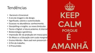 Tendências
• Racional x Emocional.
• A era da imagem e do design.
• Significado, valores e autenticidade.
• Escassez na abundância: conhecimento.
• Storytelling e insights: os novos binóculos
• Tecno e Digital: o futuro próximo: A Internet das coisas. Inteligência Artificial.
• Biotecnologia e genômica.
• Impressão 3D: da produção em massa para a produção pelas massas.
• Os Moocs e a Educação com custo marginal zero.
• Ensino Hibrido – Nem ead nem presencial – uma só escola
• O fim do trabalho.
• O Prosumidor.
 