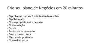 Crie seu plano de Negócios em 20 minutos
- O problema que você está tentando resolver
- O público-alvo
- Nossa proposta única de valor
- Nossa solução
- Canais
- Fontes de faturamento
- Custos da estrutura
- Métricas importantes
- Nosso diferencial
 