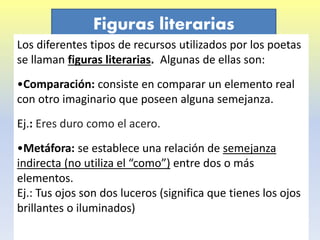 Figuras literarias
Los diferentes tipos de recursos utilizados por los poetas
se llaman figuras literarias. Algunas de ellas son:
•Comparación: consiste en comparar un elemento real
con otro imaginario que poseen alguna semejanza.
Ej.: Eres duro como el acero.
•Metáfora: se establece una relación de semejanza
indirecta (no utiliza el “como”) entre dos o más
elementos.
Ej.: Tus ojos son dos luceros (significa que tienes los ojos
brillantes o iluminados)
 