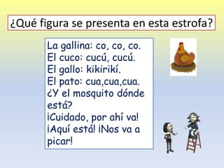 La gallina: co, co, co.
El cuco: cucú, cucú.
El gallo: kikirikí.
El pato: cua,cua,cua.
¿Y el mosquito dónde
está?
¡Cuidado, por ahí va!
¡Aquí está! ¡Nos va a
picar!
¿Qué figura se presenta en esta estrofa?
 