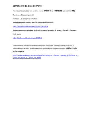 Semana del 11 al 15 de mayo
Y ahora vamos a trabajar con untema nuevo. There is y There are que significaHay
There isa…. E...