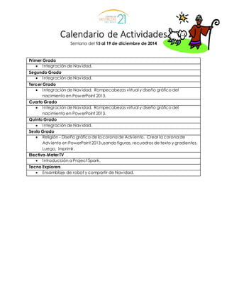 Calendario de Actividades
Semana del 15 al 19 de diciembre de 2014
Primer Grado
 Integración de Navidad.
Segundo Grado
 Integración de Navidad.
Tercer Grado
 Integración de Navidad. Rompecabezas virtual y diseño gráfico del
nacimiento en PowerPoint 2013.
Cuarto Grado
 Integración de Navidad. Rompecabezas virtual y diseño gráfico del
nacimiento en PowerPoint 2013.
Quinto Grado
 Integración de Navidad.
Sexto Grado
 Religión - Diseño gráfico de la corona de Adviento. Crear la corona de
Adviento en PowerPoint 2013 usando figuras, recuadros de texto y gradientes.
Luego, imprimir.
Electiva-MaterTV
 Introducción a Project Spark.
Tecno Explorers
 Ensamblaje de robot y compartir de Navidad.
 