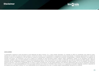 25
DISCLAIMER:
La información contenida en este documento ha sido elaborado por Banco Inversis, S.A., y tiene carácter informativo. Su contenido no debe ser considerado como oferta de venta,
solicitud de una oferta de compra de ningún producto o servicio de inversión, ni una recomendación o propuesta de inversión personalizada, ni constituye asesoramiento en materia de
inversión, ya que en su elaboración no se han tenido en cuenta los conocimientos y experiencia en el ámbito de la inversión correspondiente, o situación financiera o los objetivos de
inversión del usuario. Las inversiones a las que se refieran los contenidos de este documento pueden conllevar riesgos significativos, pueden no ser apropiadas para todos los
inversores, pudiendo variar y/o verse afectadas por fluctuaciones del mercado el valor de los activos que en ellas se mencionan, así como los ingresos que éstos generen, debiendo
advertirse que las rentabilidades pasadas no aseguran las rentabilidades futuras. En las informaciones y opiniones facilitadas por Banco Inversis, S.A. se ha empleado información de
fuentes de terceros y han de ser consideradas por el usuario a modo de introducción, sin que pueda estimarse como elemento determinante para la toma de decisiones, declinando
Banco Inversis, S.A. toda responsabilidad por el uso que pueda verificarse de la misma en tal sentido. Banco Inversis, S.A. no garantiza la veracidad, integridad, exactitud y seguridad de
las mismas, por lo que Banco Inversis, S.A. no se responsabiliza de las consecuencias de su uso y no acepta ninguna responsabilidad derivada de su contenido.
Disclaimer
 