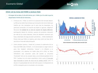 3
Escenario Global
• Al margen de los datos, la cita del viernes con J. Yellen et al. ha sido la que ha
despertado el interés de los inversores.
 El discurso de J. Yellen se centró en la evolución del mercado laboral.
La FED ya nos indicó hace tiempo que la situación del mismo había que
medirla por más indicadores que la pura tasa de desempleo, las
peticiones semanales o la creación de empleo no agrícola. ¿Objetivo?
Reconocer la realidad de un ciclo de creación de empleo diferente:
participación laboral en mínimos, ausencia de presiones relevantes
por lado de los costes laborales, ratios de abandono voluntario aún
bajos, desempleo de larga duración persistente,… (Yellen dashboard).
Parece claro que Yellen ve mejoras, pero éstas están aún lejos de lo
que sería un mercado laboral boyante.
 Como anticipo tuvimos a mitad de la semana la publicación de las
Actas del FOMC (días 29-30/7). Si el comunicado en origen sonó un
poco más ‘hawkish’ (referencias “nuevas” a la inflación y su
proximidad a los objetivos de medio plazo de la FED), las Actas
refrendaron esta sensación: parte del Comité se encuentra
“incómodo” (sic) con los actuales tipos y con el forwrd guidance de la
FED. Y aunque no es la visión mayoritaria, crece y pesa. El mercado
sigue buscando el punto de inicio de las subidas (1H15), pero no
discute ni la gradualidad del inicio del ciclo (suave), ni la disposición de
la FED a manejarlo para no incomodar a los mercados.
EEUU: de las Actas del FOMC a Jackson Hole
EMPLEO y SUBIDAS DE TIPOS
0
1
2
3
4
5
6
7
8
9
10
ene-00
nov-87
oct-89
sep-91
ago-93
jul-95
jun-97
may-99
abr-01
mar-03
feb-05
ene-07
dic-08
nov-10
oct-12
TipoFedfunds(en%)
250
300
350
400
450
500
550
600
650
700
Peticionesdedesempleo(media4
semanas)
Tipo Fed funds Peticiones de desempleo (media 4 semanas)
Nivel de abandonos sector privado, Quits Level JOLTS (SA)
0
0,5
1
1,5
2
2,5
3
3,5
ene-01
ene-02
ene-03
ene-04
ene-05
ene-06
ene-07
ene-08
ene-09
ene-10
ene-11
ene-12
ene-13
ene-14
 