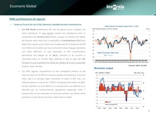 5
Escenario Global
PMIs preliminares de agosto
 Dudas en Francia de cara al 3Q. Alemania: dualidad servicios-manufacturas
 Los PMI Markit preliminares del mes de agosto fueron acogidos con
cierto pesimismo. El caso alemán mostró una divergencia entre el
componente de servicios 56,4 (fuerte, aunque un escalón por debajo
del anterior, pero mejor que lo esperado) y el manufacturero 52,0 (más
flojo). Pero apunta a que habrá una recuperación de la dinámica del PIB
en el 3Q14 con los datos que hay encima de la mesa. Francia representa
una visión diferente: un país estancado. El PMI manufacturero
permaneció por debajo de 50 (46,5), mientras el de servicios sí
repuntaba hasta un “tímido” 51,1. Además, lo que se sigue del PMI
Europeo, es que la periferia ha estado por debajo de lo que se esperaba
(España, Italia, Irlanda).
 Los PMIs (agosto, prospectivos) no han conseguido eliminar el mal
sabor de boca de los PIB de la semana pasada (mal Alemania, Francia e
Italia, 2Q) y el mercado sigue insistiendo en pedir al BCE más, ¡sin
haberse puesto en marcha los TLTRO o el programa de compra de ABS!.
Europa mantiene un tono débil en su recuperación, que además se ve
afectado por los acontecimientos geopolíticos (downside risks). Y
aunque éstos se han suavizado un tanto esta semana, sus efectos están
presentes a través de las sanciones comerciales cruzadas.
 