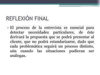 REFLEXIÓN FINAL
• El proceso de la entrevista es esencial para
detectar necesidades particulares, de éste
derivará la propuesta que se podrá presentar al
cliente, que no podrá estandarizarse, dado que
cada problemática seguirá un proceso distinto,
aún cuando las situaciones pudieran ser
análogas.
 