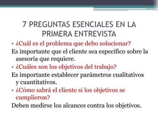7 PREGUNTAS ESENCIALES EN LA
PRIMERA ENTREVISTA
• ¿Cuál es el problema que debo solucionar?
Es importante que el cliente sea específico sobre la
asesoría que requiere.
• ¿Cuáles son los objetivos del trabajo?
Es importante establecer parámetros cualitativos
y cuantitativos.
• ¿Cómo sabrá el cliente si los objetivos se
cumplieron?
Deben medirse los alcances contra los objetivos.
 