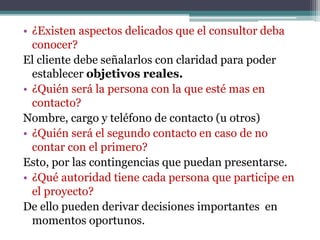 • ¿Existen aspectos delicados que el consultor deba
conocer?
El cliente debe señalarlos con claridad para poder
establecer objetivos reales.
• ¿Quién será la persona con la que esté mas en
contacto?
Nombre, cargo y teléfono de contacto (u otros)
• ¿Quién será el segundo contacto en caso de no
contar con el primero?
Esto, por las contingencias que puedan presentarse.
• ¿Qué autoridad tiene cada persona que participe en
el proyecto?
De ello pueden derivar decisiones importantes en
momentos oportunos.
 