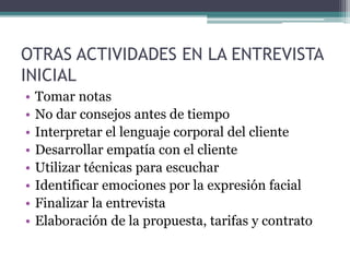 OTRAS ACTIVIDADES EN LA ENTREVISTA
INICIAL
• Tomar notas
• No dar consejos antes de tiempo
• Interpretar el lenguaje corporal del cliente
• Desarrollar empatía con el cliente
• Utilizar técnicas para escuchar
• Identificar emociones por la expresión facial
• Finalizar la entrevista
• Elaboración de la propuesta, tarifas y contrato
 