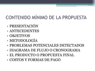 CONTENIDO MÍNIMO DE LA PROPUESTA
• PRESENTACIÓN
• ANTECEDENTES
• OBJETIVOS
• METODOLOGÍA
• PROBLEMAS POTENCIALES DETECTADOS
• DIAGRAMA DE FLUJO O CRONOGRAMA
• EL PRODUCTO O PROPUESTA FINAL
• COSTOS Y FORMAS DE PAGO
 