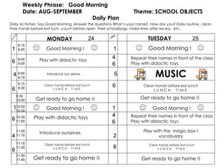 camp Weekly Phrase:  Good Morning Date: AUG-SEPTEMBER  Theme: SCHOOL OBJECTS Daily Plan MONDAY TUESDAY Daily Activities: Say Good Morning, Answer the questions What´s your name?, How are you? Daily routine, clean their hands before eat luch, count before open  their schoolbags, make lines after recess,  etc.. camp 1 6 6 4 6 Play with didactic toys Introduce our selves Clean hands before eat lunch L U N C H  T I M E  Play with didactic toys Introduce ourselves Good Morning ! 1 5 1 2 6 MUSIC Clean hands before eat lunch L U N C H  T I M E  24 25 6 Get ready to go home !! .  Get ready to go home !! 6 Play with the  magic box ! vocabulary 4 Get ready to go home !! 1 Clean hands before eat lunch L U N C H  T I M E  Repeat their names in front of the class Play with didactic toys. 4 6 Get ready to go home !! Repeat their names in front of the class Play with didactic toys. 4 6 Clean hands before eat lunch L U N C H  T I M E  8:15  8:45 8:45 9:00 9:00 9:15 9:15 9:30 9:30 10:00 10:00 10:30 10:30 11:00 11:0011:15 11:15 11:30 11:30 11:45 Good Morning ! Good Morning ! Good Morning ! 
